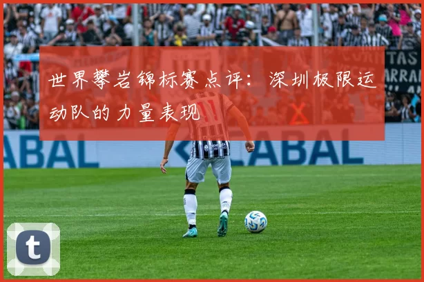 世界攀岩锦标赛点评：深圳极限运动队的力量表现