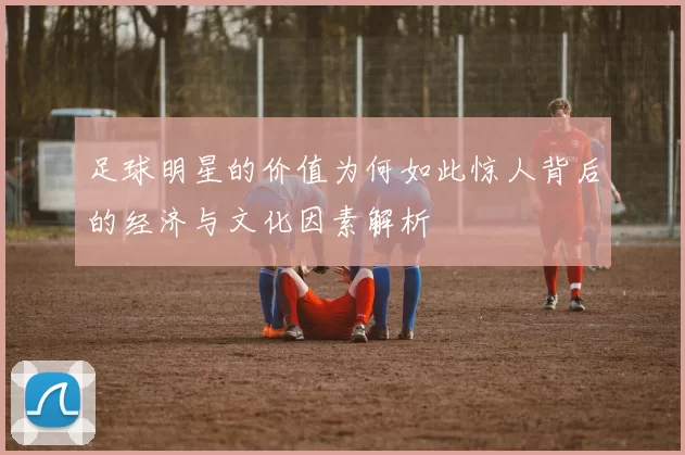 足球明星的价值为何如此惊人背后的经济与文化因素解析