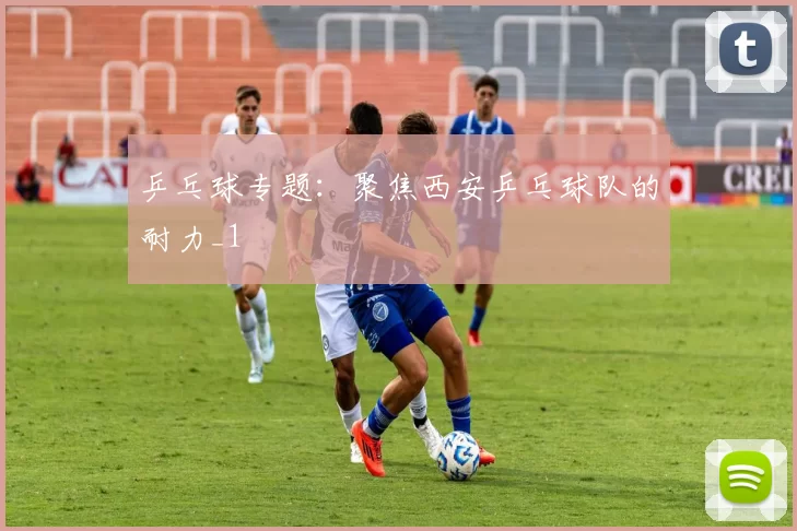 乒乓球专题：聚焦西安乒乓球队的耐力_1