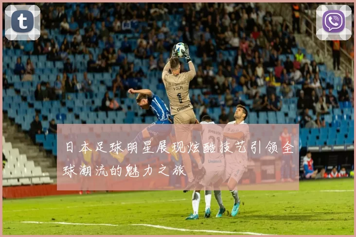 日本足球明星展现炫酷技艺引领全球潮流的魅力之旅