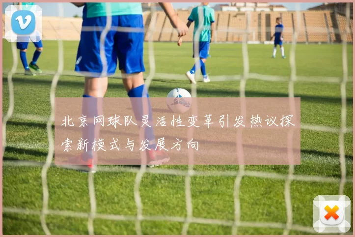 北京网球队灵活性变革引发热议探索新模式与发展方向