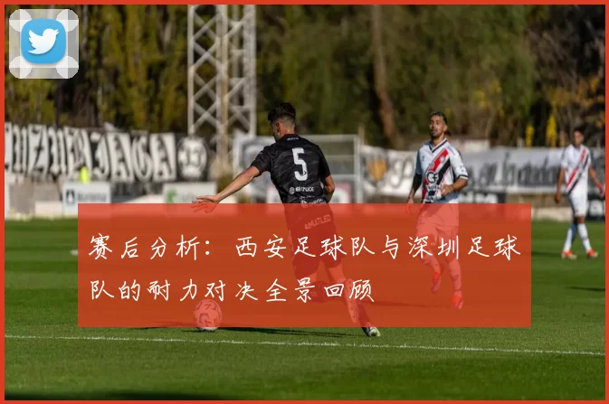赛后分析：西安足球队与深圳足球队的耐力对决全景回顾