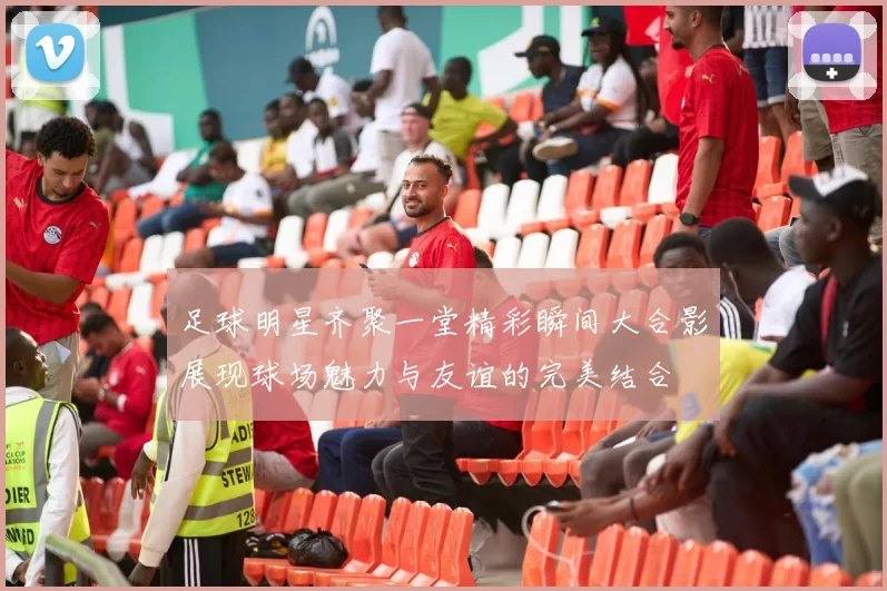 足球明星齐聚一堂精彩瞬间大合影展现球场魅力与友谊的完美结合