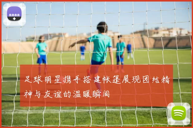 足球明星携手搭建帐篷展现团结精神与友谊的温暖瞬间