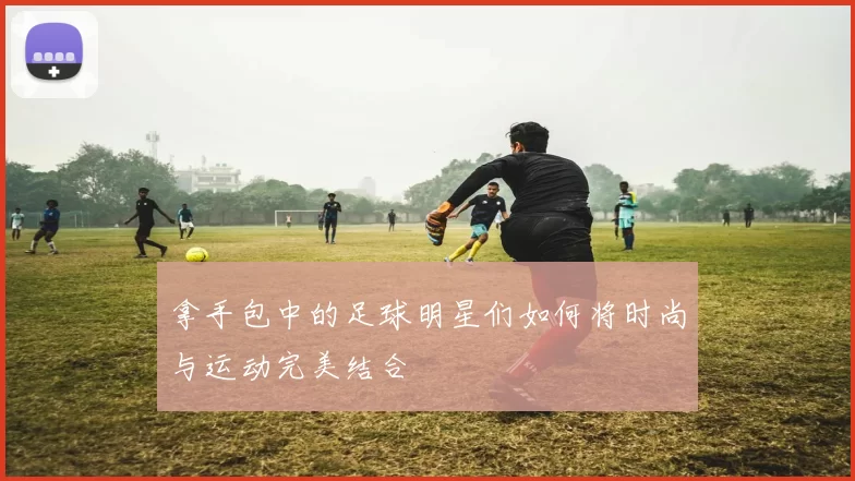 拿手包中的足球明星们如何将时尚与运动完美结合